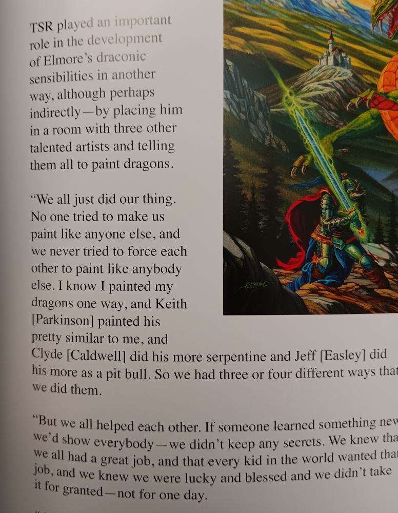 Photo of quote by Larry Elmore regarding working with TSR artists: 
"We all just did our thing. No one tried to make us paint like anyone else, and we never tried to force each other to paint like anybody else. I painted my dragons one way, and Keith [Parkinson] painted his pretty similar to me and Clyde Caldwell did his more serpentine and Jeff Easley did his more as a pit bull. So we had three or four different ways that we did them."