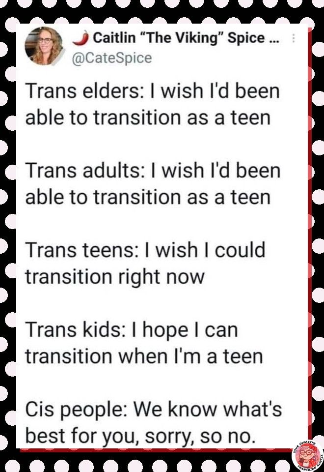 Trans elders:  I wish I'd been able to transition as a teen

Trans adults:  I wish I'd been able to transition as a teen

Trans teens: I wish I could transition right now

Trans kids:  I hope I can transition when I'm a teen

Cis people:  We know what's best for you, sorry, so no.