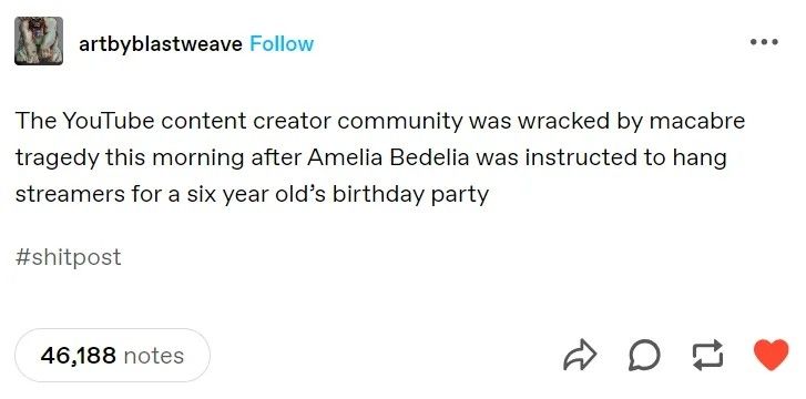 A tumbler post by Art by blast weave Reading 
"The YouTube content creator community was racked by macabre tragedy this morning after Amelia Bedelia was instructed to hang streamers for a 6-year-old's birthday party"