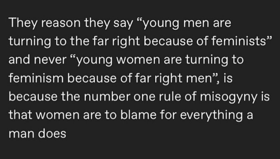 white text on black background: the reason they say "young men are turning to the far right because of feminists" and never "young women are turning to feminism because of far right men ", is because the number one rule of misogyny is that women are to blame for everything a man does