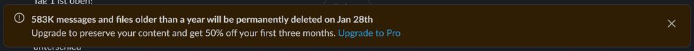 Screenshot of a new Slack Banner from our free Slack instance that reads:

583K messages and files older than a year will be permanently deleted on Jan 28th
Upgrade to preserve your content and get 50% off your first three months. Upgrade to Pro