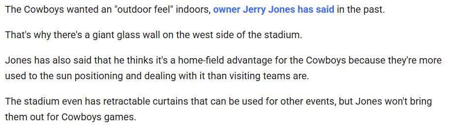 The Cowboys wanted an "outdoor feel" indoors, owner Jerry Jones has said in the past.

That's why there's a giant glass wall on the west side of the stadium.

Jones has also said that he thinks it's a home-field advantage for the Cowboys because they're more used to the sun positioning and dealing with it than visiting teams are.

The stadium even has retractable curtains that can be used for other events, but Jones won't bring them out for Cowboys games.