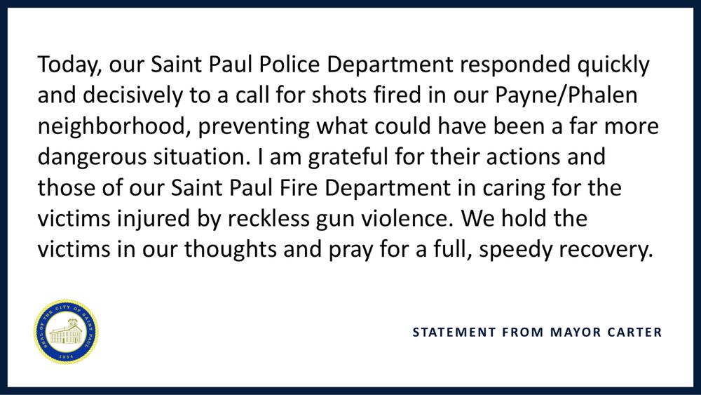 Today, our Saint Paul Police Department responded quickly and decisively to a call for shots fired in our Payne/Phalen neighborhood, preventing what could have been a far more dangerous situation. I am grateful for their actions and those of our Saint Paul Fire Department in caring for the victims injured by reckless gun violence. We hold the victims in our thoughts and pray for a full, speedy recovery.