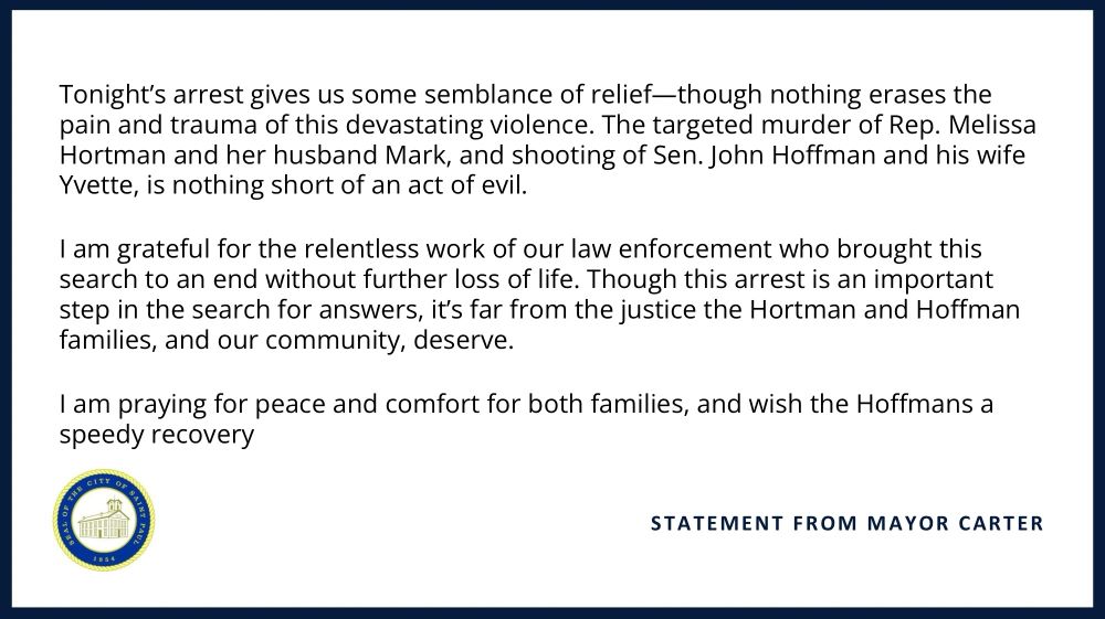 Tonight’s arrest gives us some semblance of relief—though nothing erases the pain and trauma of this devastating violence. The targeted murder of Rep. Melissa Hortman and her husband Mark, and shooting of Sen. John Hoffman and his wife Yvette, is nothing short of an act of evil.

I am grateful for the relentless work of our law enforcement who brought this search to an end without further loss of life. Though this arrest is an important step in the search for answers, it’s far from the justice the Hortman and Hoffman families, and our community, deserve.

I am praying for peace and comfort for both families, and wish the Hoffmans a speedy recovery.