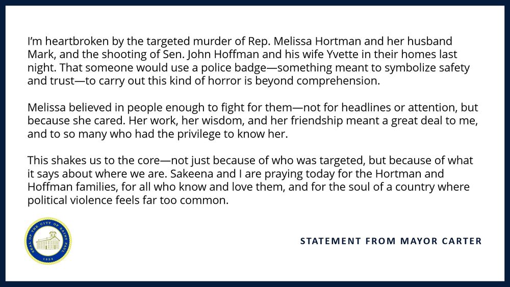 I’m heartbroken by the targeted murder of Rep. Melissa Hortman and her husband Mark, and the shooting of Sen. John Hoffman and his wife Yvette in their homes last night. That someone would use a police badge—something meant to symbolize safety and trust—to carry out this kind of horror is beyond comprehension.​

​

Melissa believed in people enough to fight for them—not for headlines or attention, but because she cared. Her work, her wisdom, and her friendship meant a great deal to me, and to so many who had the privilege to know her.​

​

This shakes us to the core—not just because of who was targeted, but because of what it says about where we are. Sakeena and I are praying today for the Hortman and Hoffman families, for all who know and love them, and for the soul of a country where political violence feels far too common.​
