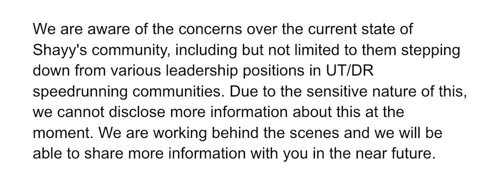 We are aware of the concerns over the current state of Shayy's community, including but not limited to them stepping down from various leadership positions in UT/DR speedrunning communities. Due to the sensitive nature of this, we cannot disclose more information about this at the moment. We are working behind the scenes and we will be able to share more information with you in the near future.