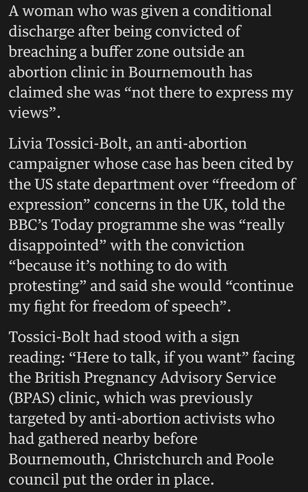 A woman who was given a conditional discharge after being convicted of breaching a buffer zone outside an abortion clinic in Bournemouth has claimed she was “not there to express my views”.

Livia Tossici-Bolt, an anti-abortion campaigner whose case has been cited by the US state department over “freedom of expression” concerns in the UK, told the BBC’s Today programme she was “really disappointed” with the conviction “because it’s nothing to do with protesting” and said she would “continue my fight for freedom of speech”.