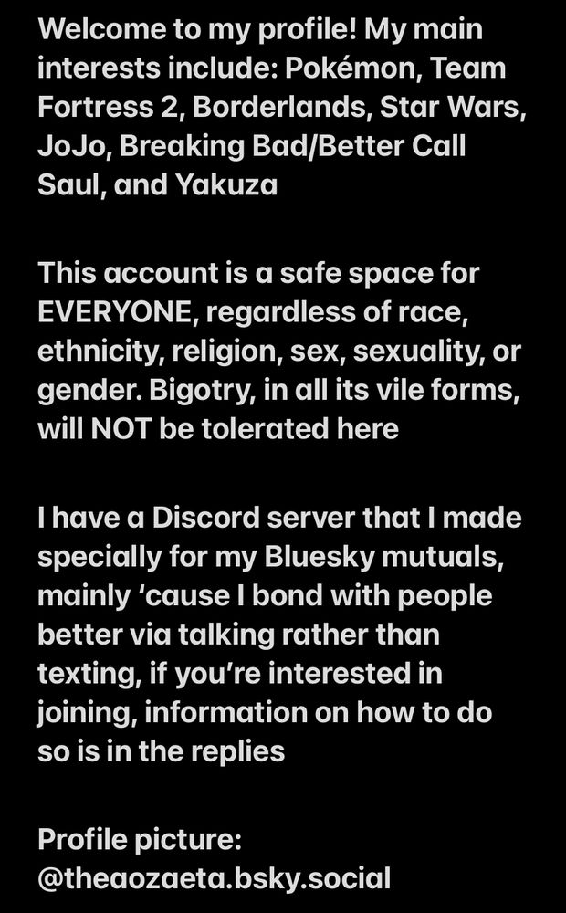 Welcome to my profile! My main interests include: Pokémon, Team Fortress 2, Borderlands, Star Wars, JoJo, Breaking Bad/Better Call Saul, and Yakuza

This account is a safe space for EVERYONE, regardless of race, ethnicity, religion, sex, sexuality, or gender. Bigotry, in all its vile forms, will NOT be tolerated here 

I have a Discord server that I made specially for my Bluesky mutuals, mainly ‘cause I bond with people better via talking rather than texting, if you’re interested in joining, information on how to do so is in the replies

Profile picture: @theaozaeta.bsky.social