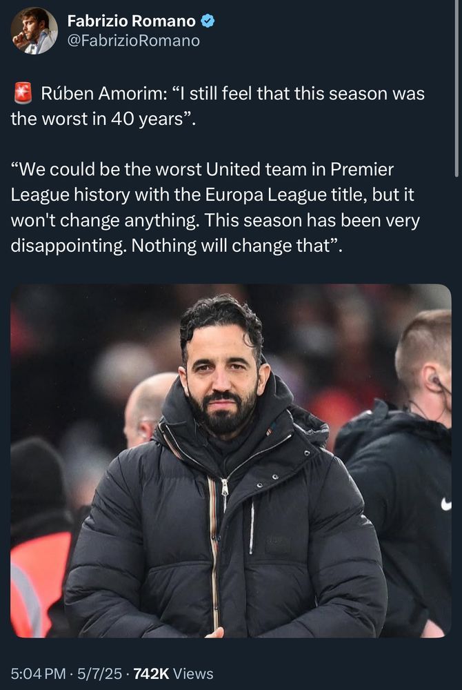 The image is a tweet from Fabrizio Romano’s official X (formerly Twitter) account. The tweet reads:

⸻

🚨 Rúben Amorim: “I still feel that this season was the worst in 40 years”.

“We could be the worst United team in Premier League history with the Europa League title, but it won’t change anything. This season has been very disappointing. Nothing will change that”.

⸻

The tweet includes a photo of Rúben Amorim wearing a black winter coat and scarf, standing on the sidelines of a football pitch, looking serious. The timestamp is 5:04 PM · 5/7/25, and it shows 742K views.