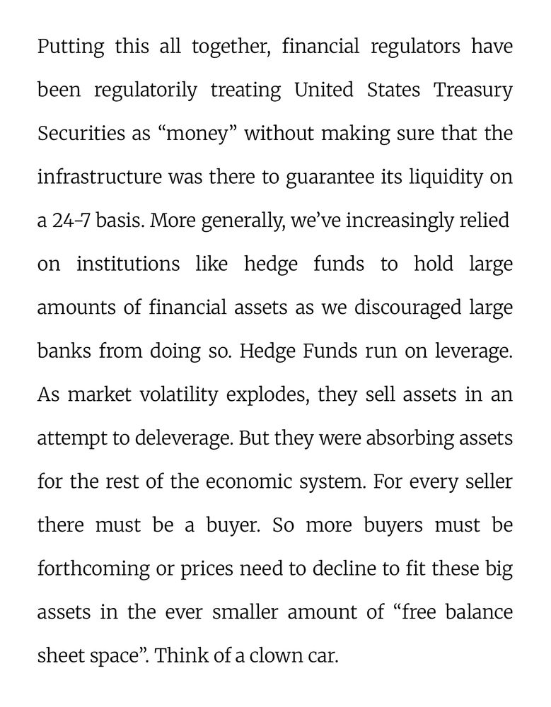 Putting this all together, financial regulators have been regulatorily treating United States Treasury Securities as "money" without making sure that the infrastructure was there to guarantee its liquidity on a 24-7 basis. More generally, we've increasingly relied on institutions like hedge funds to hold large amounts of financial assets as we discouraged large banks from doing so. Hedge Funds run on leverage.
As market volatility explodes, they sell assets in an attempt to deleverage. But they were absorbing assets for the rest of the economic system. For every seller there must be a buyer. So more buyers must be forthcoming or prices need to decline to fit these big assets in the ever smaller amount of "free balance
sheet space". Think of a clown car.