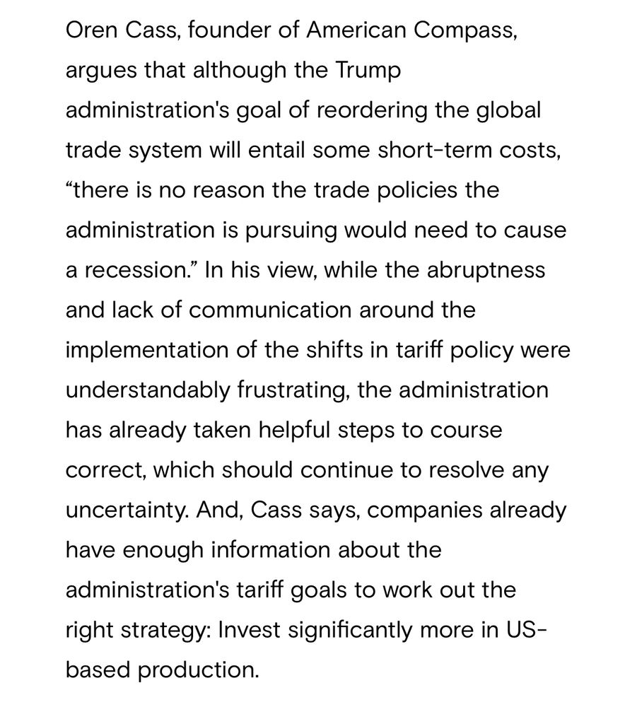 A quote from a Goldman Sachs briefing that cites sad-faced know-nothing Oren Cass about tariffs’ impact:

“Oren Cass, founder of American Compass, argues that although the Trump administration's goal of reordering the global trade system will entail some short-term costs,
"there is no reason the trade policies the administration is pursuing would need to cause a recession." In his view, while the abruptness and lack of communication around the
implementation of the shifts in tariff policy were understandably frustrating, the administration has already taken helpful steps to course correct, which should continue to resolve any uncertainty. And, Cass says, companies already have enough information about the administration's tariff goals to work out the right strategy: Invest significantly more in US-based production.”