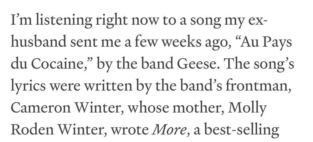 I’m listening right now to a song my ex-husband sent me a few days ago, “At Pays du Cocaine,” by the band Geese. The song’s lyrics were written by the band’s frontman, Cameron Winter, whose mother, Molly Roden, wrote More, a best selling-