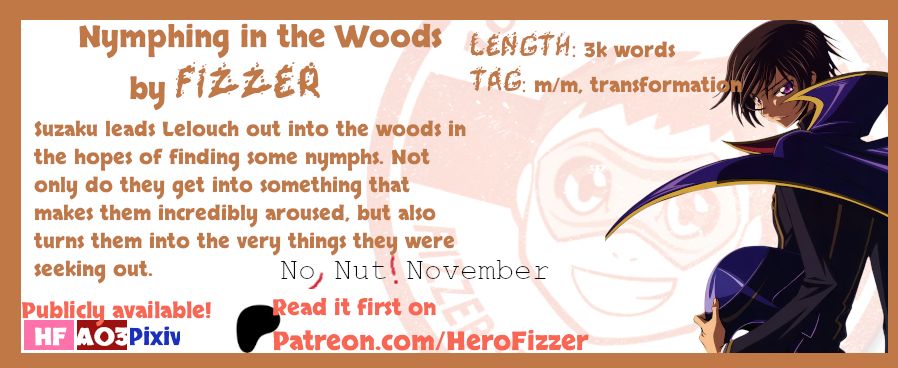 Nymphing in the Woods by Fizzer
3k words
m/m, transformation
"Suzaku leads Lelouch out into the woods in the hopes of finding some nymphs. Not only do they get into something that makes them incredibly aroused, but also turns them into the very things they were seeking out."