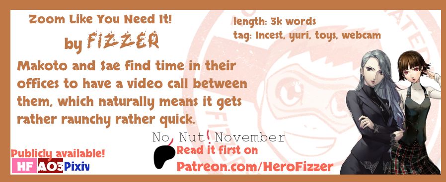 Zoom Like You Need It by Fizzer
3k words
Includes incest, yuri, toys, webcam
"Makoto and Sae find time in their offices to have a video call between them, which naturally means it gets rather raunchy rather quick."