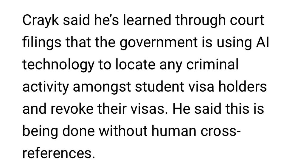 Crayk said he's learned through court
filings that the government is using Al
technology to locate any criminal
activity amongst student visa holders
and revoke their visas. He said this is
being done without human cross-
references.