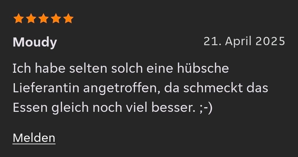 5 Sterne Bewertung von Moudy am 21. April 2025. 
Ich habe selten solch eine hübsche Lieferantin angetroffen, da schmeckt das Essen gleich noch viel besser. Zwinkersmiley. 
