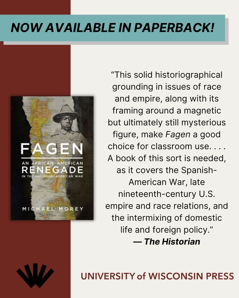 At top, a banner reads "Now available in paperback!" On the left, a photo of the cover of FAGEN. At the bottom, the University of Wisconsin Press logo. And on the right, a quote from a review of the book: “This solid historiographical grounding in issues of race and empire, along with its framing around a magnetic but ultimately still mysterious figure, make Fagen a good choice for classroom use. . . . A book of this sort is needed, as it covers the Spanish-American War, late nineteenth-century U.S. empire and race relations, and the intermixing of domestic life and foreign policy.”  — The Historian