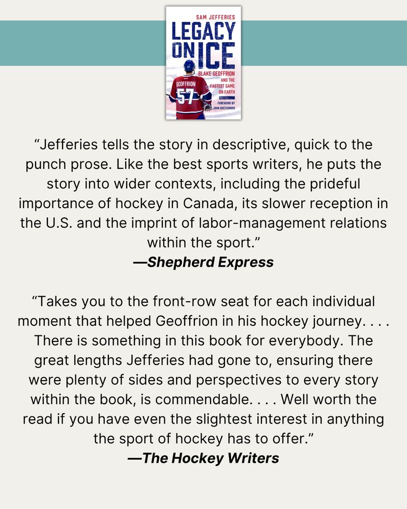 At top, a turquoise banner with a photo of the cover of Legacy on Ice. Then, quotes from published reviews: “Jefferies tells the story in descriptive, quick to the punch prose. Like the best sports writers, he puts the story into wider contexts, including the prideful importance of hockey in Canada, its slower reception in the U.S. and the imprint of labor-management relations within the sport.”—Shepherd Express  “Takes you to the front-row seat for each individual moment that helped Geoffrion in his hockey journey. . . . There is something in this book for everybody. The great lengths Jefferies had gone to, ensuring there were plenty of sides and perspectives to every story within the book, is commendable. . . . Well worth the read if you have even the slightest interest in anything the sport of hockey has to offer.”—The Hockey Writers
