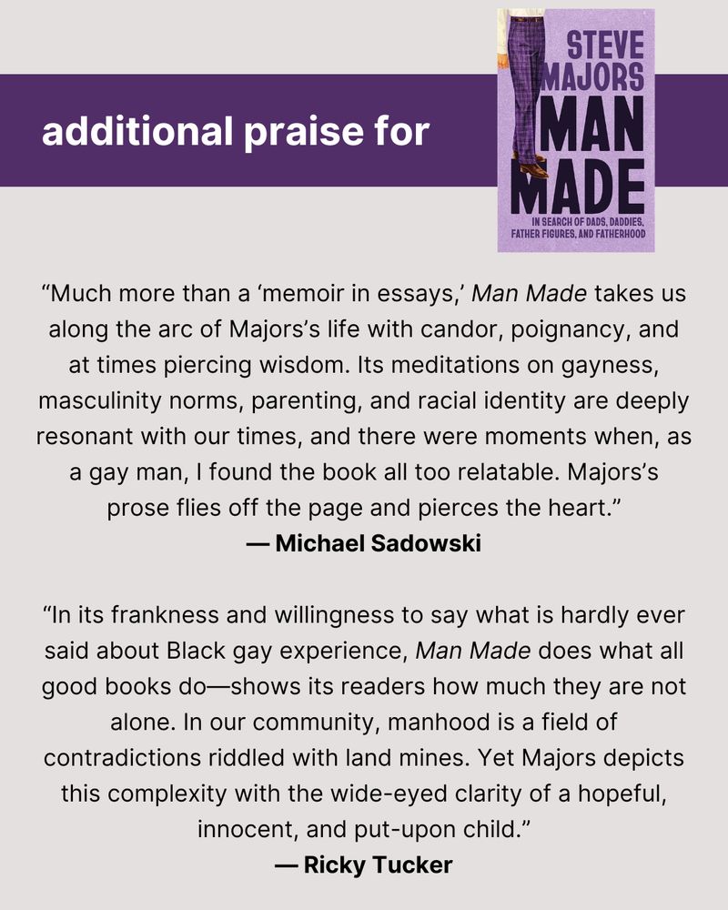 At top, the words "additional praise for" and then a small photo of the cover of MAN MADE. Then two blurbs: “Much more than a ‘memoir in essays,’ Man Made takes us along the arc of Majors’s life with candor, poignancy, and at times piercing wisdom. Its meditations on gayness, masculinity norms, parenting, and racial identity are deeply resonant with our times, and there were moments when, as a gay man, I found the book all too relatable. Majors’s prose flies off the page and pierces the heart.”  — Michael Sadowski, author of Men I’ve Never Been “In its frankness and willingness to say what is hardly ever said about Black gay experience, Man Made does what all good books do—shows its readers how much they are not alone. In our community, manhood is a field of contradictions riddled with land mines. Yet Majors depicts this complexity with the wide-eyed clarity of a hopeful, innocent, and put-upon child.”  — Ricky Tucker, author of And the Category Is . . .