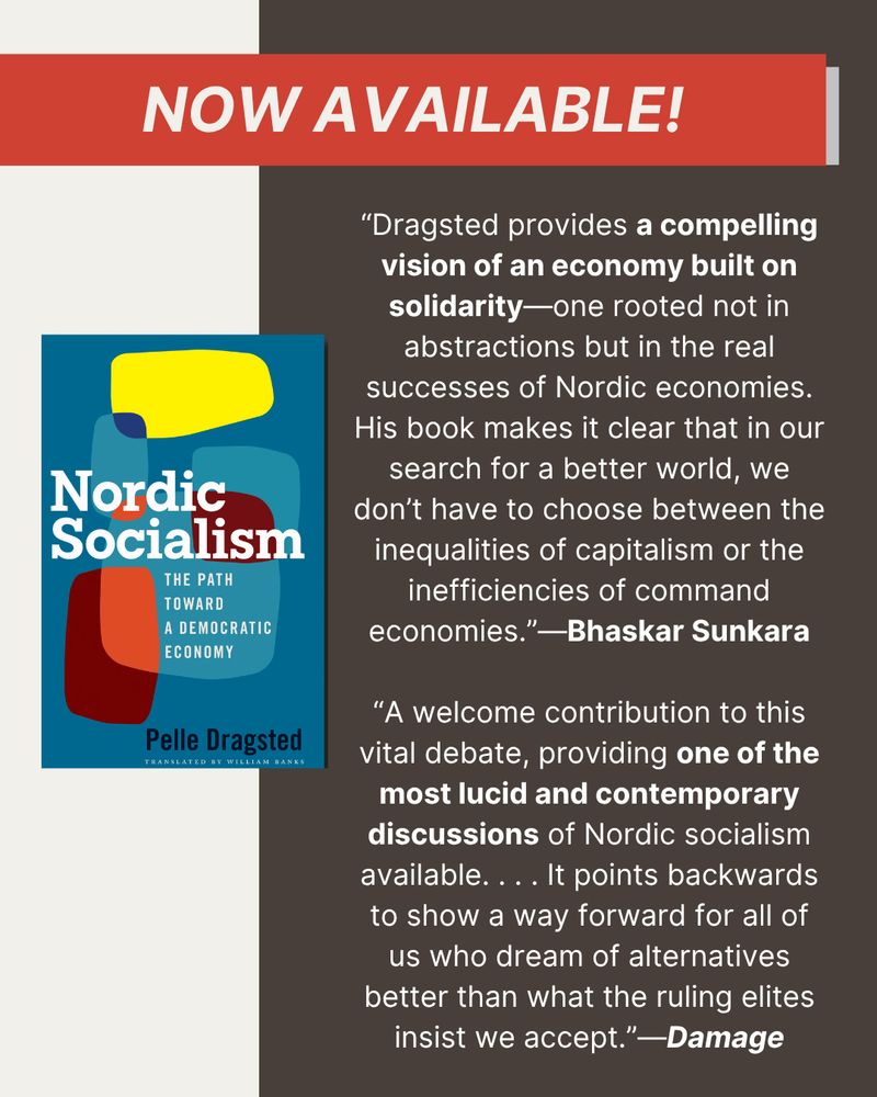At top, a red banner that reads "now available!" At left, a photo of the cover of Nordic Socialism. On the right, a blurb and a quote from a review: “Dragsted provides a compelling vision of an economy built on solidarity—one rooted not in abstractions but in the real successes of Nordic economies. His book makes it clear that in our search for a better world, we don’t have to choose between the inequalities of capitalism or the inefficiencies of command economies.” — Bhaskar Sunkara. “A welcome contribution to this vital debate, providing one of the most lucid and contemporary discussions of Nordic socialism available. . . . It points backwards to show a way forward for all of us who dream of alternatives better than what the ruling elites insist we accept.”—Damage