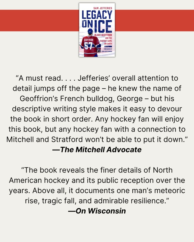 At top, a red banner with a photo of the cover of Legacy on Ice. Then, quotes from published reviews: “A must read. . . . Jefferies’ overall attention to detail jumps off the page – he knew the name of Geoffrion’s French bulldog, George – but his descriptive writing style makes it easy to devour the book in short order. Any hockey fan will enjoy this book, but any hockey fan with a connection to Mitchell and Stratford won’t be able to put it down.”—The Mitchell Advocate  “The book reveals the finer details of North American hockey and its public reception over the years. Above all, it documents one man’s meteoric rise, tragic fall, and admirable resilience.”—OnWisconsin