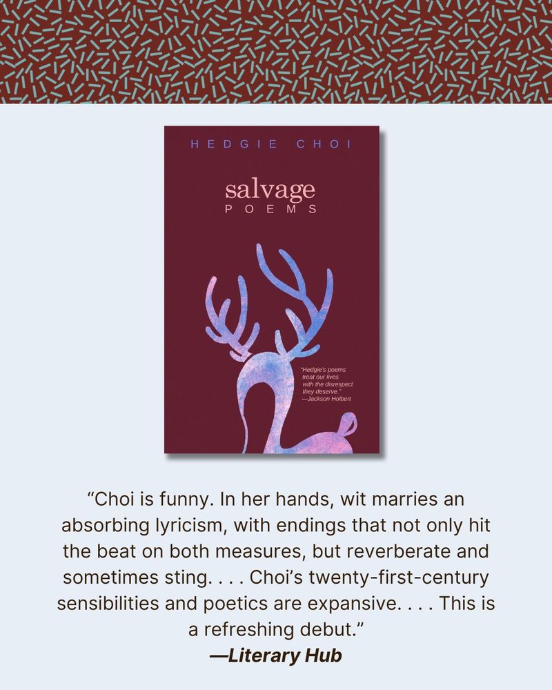At top, a dark red banner with our teal sprinkle pattern. In the middle, a photo of the cover of Salvage, which features an illustration of a deer in a pink and blue pattern. Then, a quote from the Literary Hub review: "Choi is funny. In her hands, wit marries an absorbing lyricism, with endings that not only hit the beat on both measures, but reverberate and sometimes sting. . . . Choi's twenty-first century sensibilities and poetics are expansive. . . . This is a refreshing debut"