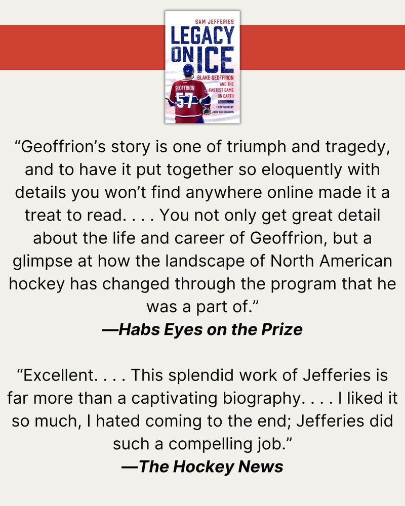At top, a red banner with a photo of the cover of Legacy on Ice. Then, quotes from published reviews: “Geoffrion’s story is one of triumph and tragedy, and to have it put together so eloquently with details you won’t find anywhere online made it a treat to read. . . . You not only get great detail about the life and career of Geoffrion, but a glimpse at how the landscape of North American hockey has changed through the program that he was a part of.”—Habs Eyes on the Prize  “Excellent. . . . This splendid work of Jefferies is far more than a captivating biography. . . . I liked it so much, I hated coming to the end; Jefferies did such a compelling job.”  — The Hockey News