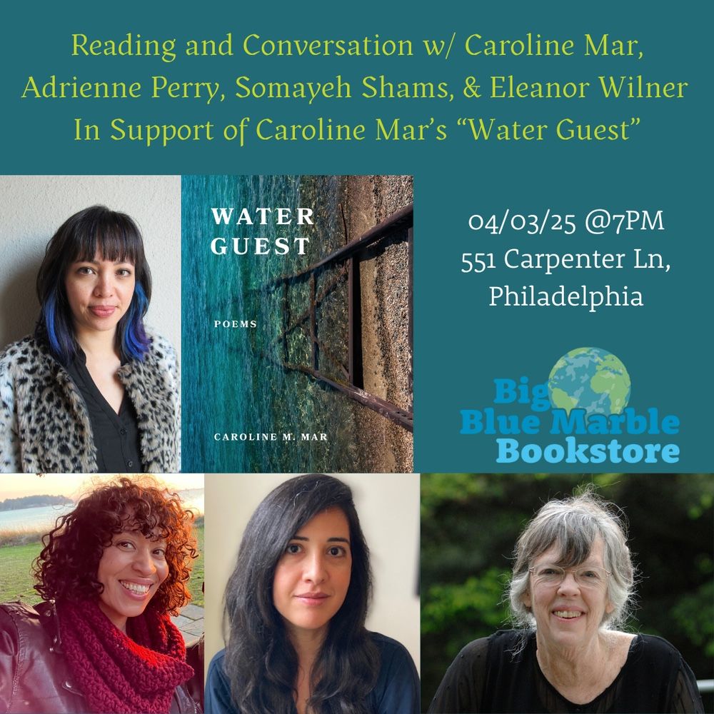 The graphic created by Big Blue Marble Bookstore to promote the 4/3 event, 7 pm, at 551 Carpenter Ln in Philadelphia: a reading and conversation with Caroline Mar, Adrienne Perry, Somayeh Shams, and Eleanor Wilner, in support of Caroline Mar's new book, Water Guest. The graphic includes photos of all four writers, plus the cover of WATER GUEST.