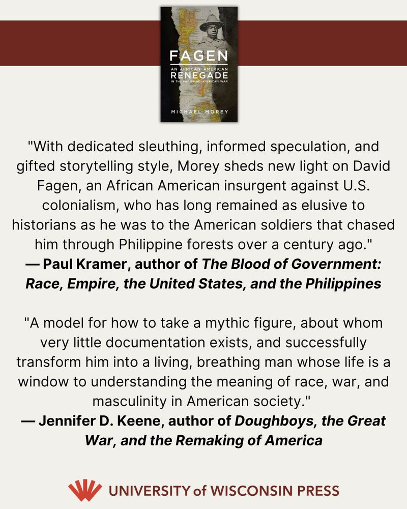 At top, a photo of the cover of FAGEN. At the bottom, the University of Wisconsin Press logo. In the middle, two blurbs: "With dedicated sleuthing, informed speculation, and gifted storytelling style, Morey sheds new light on David Fagen, an African American insurgent against U.S. colonialism, who has long remained as elusive to historians as he was to the American soldiers that chased him through Philippine forests over a century ago."  — Paul Kramer, author of The Blood of Government: Race, Empire, the United States, and the Philippines "A model for how to take a mythic figure, about whom very little documentation exists, and successfully transform him into a living, breathing man whose life is a window to understanding the meaning of race, war, and masculinity in American society."   — Jennifer D. Keene, author of Doughboys, the Great War, and the Remaking of America