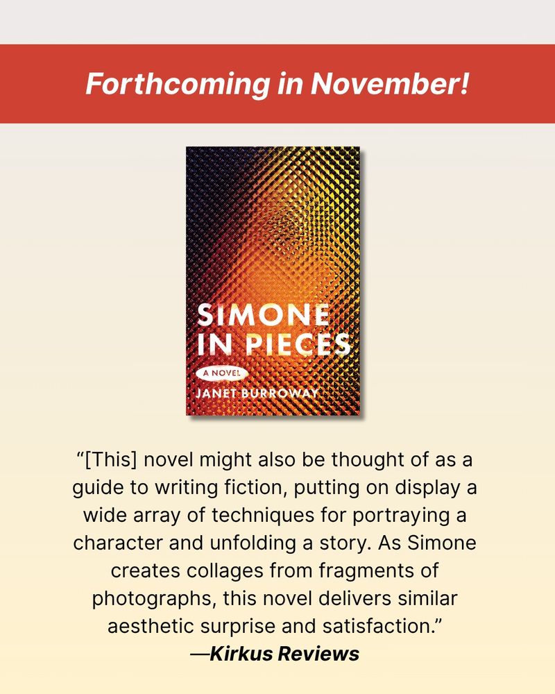 At top, a red banner with white text reading "Forthcoming in November!" Then, a photo of the cover of Simone in Pieces. Then, a quote from a published review: “[This] novel might also be thought of as a guide to writing fiction, putting on display a wide array of techniques for portraying a character and unfolding a story. As Simone creates collages from fragments of photographs, this novel delivers similar aesthetic surprise and satisfaction.”  — Kirkus Reviews