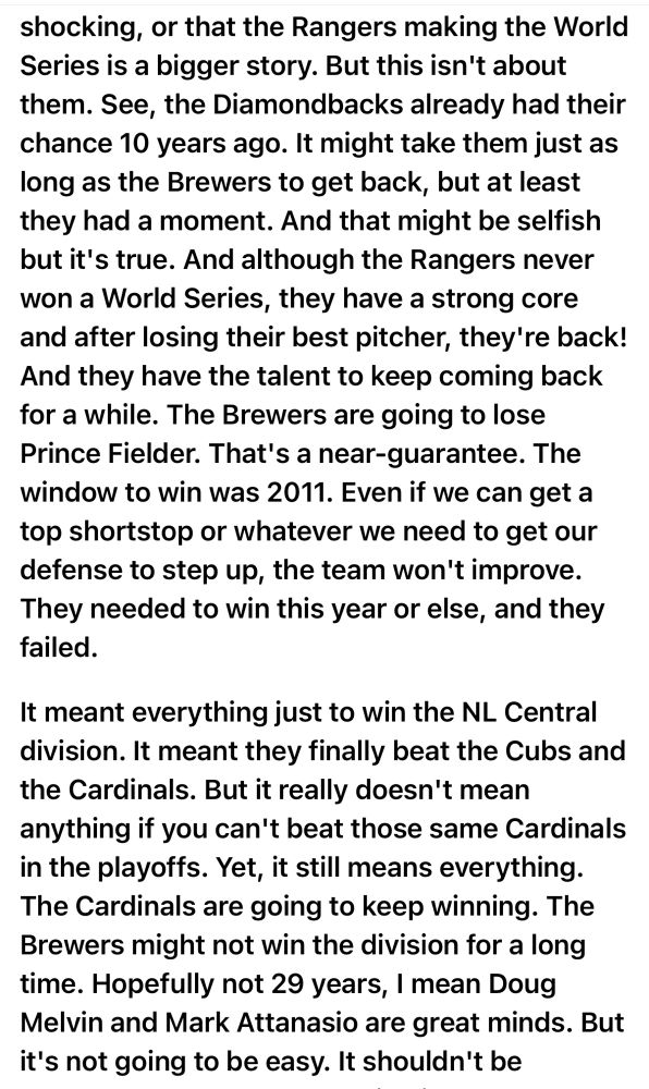 shocking, or that the Rangers making the World Series is a bigger story. But this isn't about them. See, the Diamondbacks already had their chance 10 years ago. It might take them just as long as the Brewers to get back, but at least they had a moment. And that might be selfish but it's true. And although the Rangers never won a World Series, they have a strong core and after losing their best pitcher, they're back!
And they have the talent to keep coming back for a while. The Brewers are going to lose Prince Fielder. That's a near-guarantee. The window to win was 2011. Even if we can get a top shortstop or whatever we need to get our defense to step up, the team won't improve.
They needed to win this year or else, and they failed.
It meant everything just to win the NL Central division. It meant they finally beat the Cubs and the Cardinals. But it really doesn't mean anything if you can't beat those same Cardinals in the playoffs. Yet, it still means everything.
The Cardinals are going to keep winning. The Brewers might not win the division for a long time. Hopefully not 29 years, I mean Doug Melvin and Mark Attanasio are great minds. But it's not going to be easy. It shouldn't be