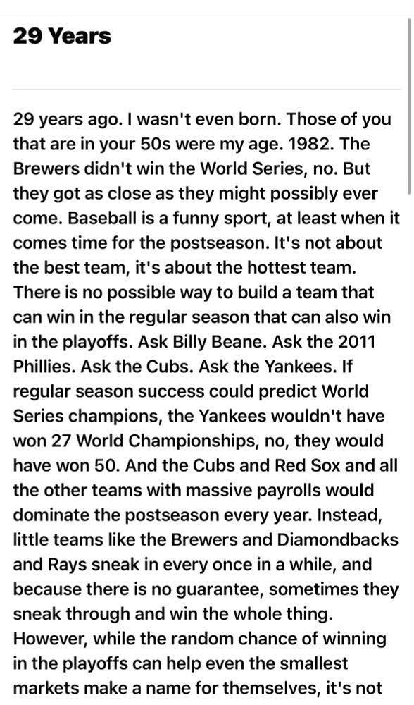 29 Years
29 years ago. I wasn't even born. Those of you that are in your 50s were my age. 1982. The Brewers didn't win the World Series, no. But they got as close as they might possibly ever come. Baseball is a funny sport, at least when it comes time for the postseason. It's not about the best team, it's about the hottest team.
There is no possible way to build a team that can win in the regular season that can also win in the playoffs. Ask Billy Beane. Ask the 2011 Phillies. Ask the Cubs. Ask the Yankees. If regular season success could predict World Series champions, the Yankees wouldn't have won 27 World Championships, no, they would have won 50. And the Cubs and Red Sox and all the other teams with massive payrolls would dominate the postseason every year. Instead, little teams like the Brewers and Diamondbacks and Rays sneak in every once in a while, and because there is no guarantee, sometimes they sneak through and win the whole thing.
However, while the random chance of winning in the playoffs can help even the smallest markets make a name for themselves, it's not