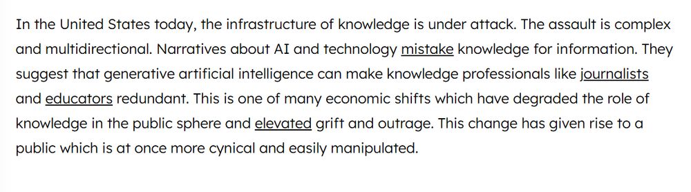 In the United States today, the infrastructure of knowledge is under attack. The assault is complex and multidirectional. Narratives about AI and technology mistake knowledge for information. They suggest that generative artificial intelligence can make knowledge professionals like journalists and educators redundant. This is one of many economic shifts which have degraded the role of knowledge in the public sphere and elevated grift and outrage. This change has given rise to a public which is at once more cynical and easily manipulated.