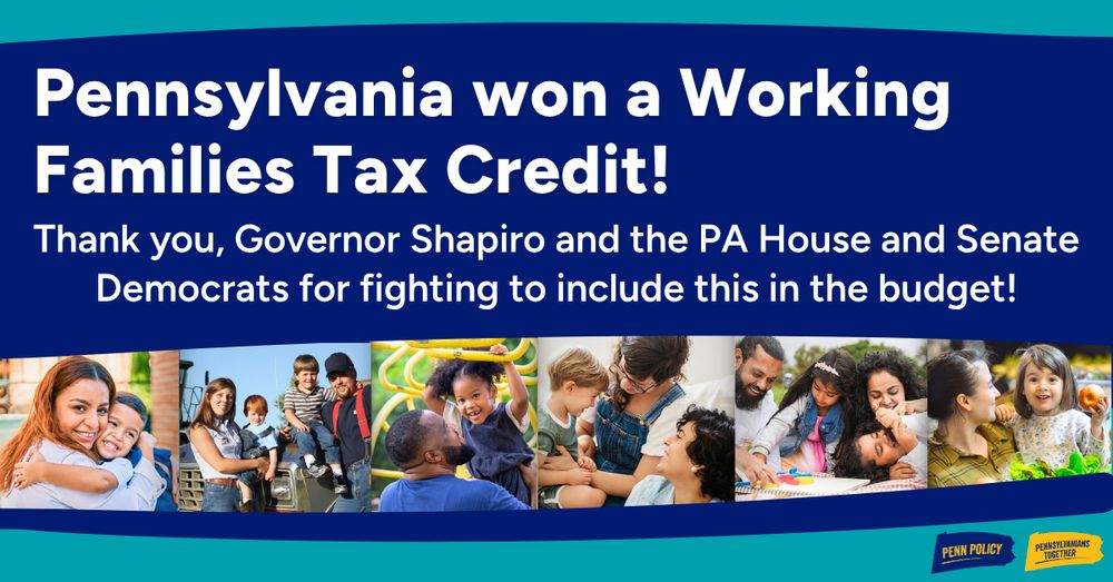 Text reads “Pennsylvania won a working families tax credit! Thank you, Governor Shapiro and the PA House and Senate Democrats for fighting to include this in the budget!” with 6 pictures of varying families with kids below the text. Includes the logos for Pennsylvania Policy Center and Pennsylvanians Together.
