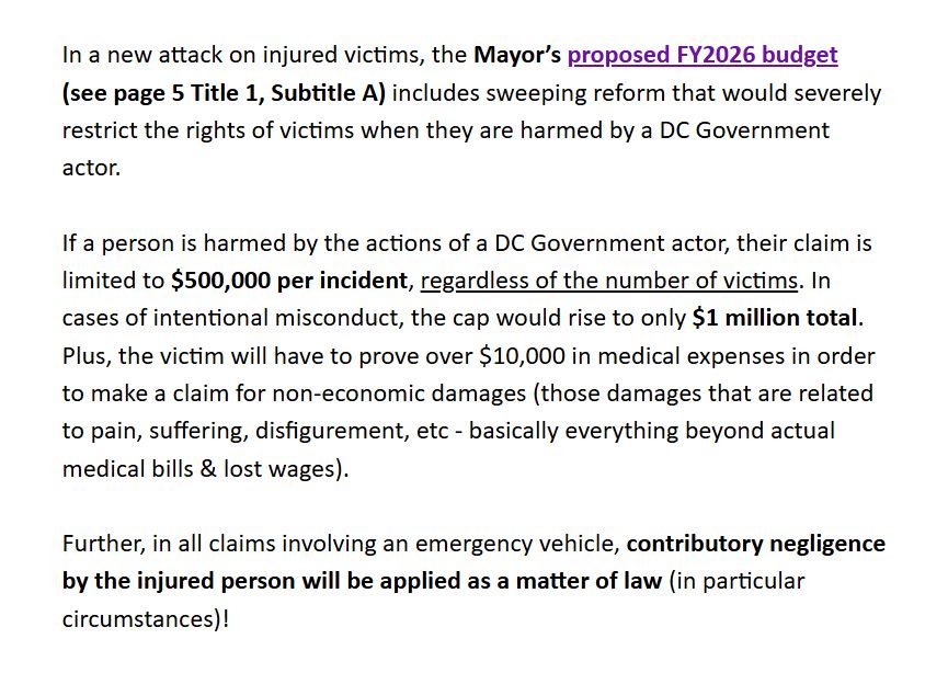 In a new attack on injured victims, the Mayor’s proposed FY2026 budget  (see page 5 [actually page 8 - js.], Title 1, Subtitle A) includes sweeping reform that would severely restrict the rights of victims when they are harmed by a DC Government actor.  

If a person is harmed by the actions of a DC Government actor, their claim is limited to $500,000 per incident, regardless of the number of victims. In cases of intentional misconduct, the cap would rise to only $1 million total.  Plus, the victim will have to prove over $10,000 in medical expenses in order to make a claim for non-economic damages (those damages that are related to pain, suffering, disfigurement, etc - basically everything beyond actual medical bills & lost wages).  

Further, in all claims involving an emergency vehicle, contributory negligence by the injured person will be applied as a matter of law (in particular circumstances)!
