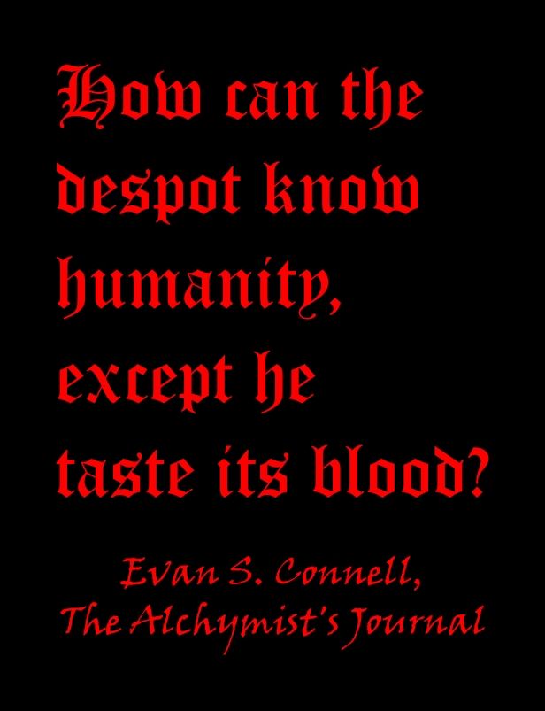 A quote from Evan S. Connell's "The Alchymist's Journal":

How can the despot know humanity, except he taste its blood? 

Red blackletter font on a black background. 