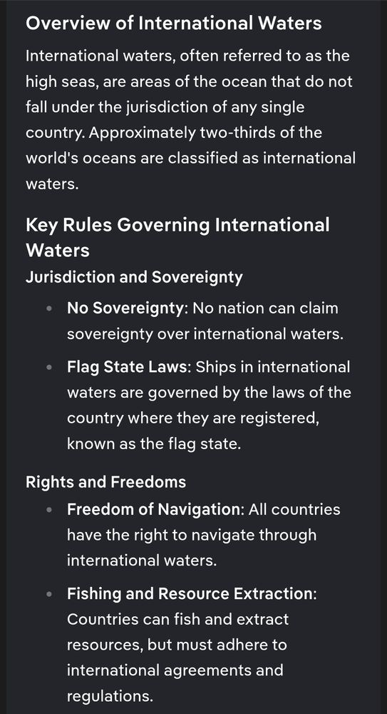 Overview of International Waters
International waters, often referred to as the high seas, are areas of the ocean that do not fall under the jurisdiction of any single country. Approximately two-thirds of the world's oceans are classified as international waters.

Key Rules Governing International Waters
Jurisdiction and Sovereignty
No Sovereignty: No nation can claim sovereignty over international waters.
Flag State Laws: Ships in international waters are governed by the laws of the country where they are registered, known as the flag state.
Rights and Freedoms
Freedom of Navigation: All countries have the right to navigate through international waters.
Fishing and Resource Extraction: Countries can fish and extract resources, but must adhere to international agreements and regulations.
