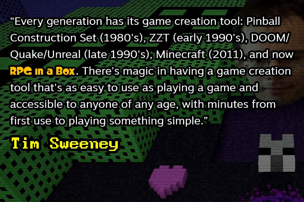 A quote from Tim Sweeney, the CEO of Epic Games: “Every generation has its game creation tool: Pinball Construction Set (1980's), ZZT (early 1990's), DOOM/Quake/Unreal (late 1990's), Minecraft (2011), and now RPG in a Box. There's magic in having a game creation tool that's as easy to use as playing a game and accessible to anyone of any age, with minutes from first use to playing something simple.”