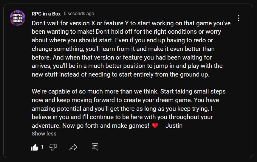 Don't wait for version X or feature Y to start working on that game you've been wanting to make! Don't hold off for the right conditions or worry about where you should start. Even if you end up having to redo or change something, you'll learn from it and make it even better than before. And when that version or feature you had been waiting for arrives, you'll be in a much better position to jump in and play with the new stuff instead of needing to start entirely from the ground up.

We're capable of so much more than we think. Start taking small steps now and keep moving forward to create your dream game. You have amazing potential and you'll get there as long as you keep trying. I believe in you and I'll continue to be here with you throughout your adventure. Now go forth and make games! ❤️  - Justin