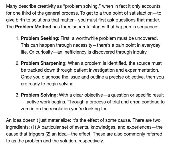 A screenshot from a creativity course by Joe Cofone:

Many describe creativity as "problem solving," when in fact it only accounts for one third of the general process. To get to a true point of satisfaction-to give birth to solutions that matter -you must first ask questions that matter.
The Problem Method has three separate stages that happen in sequence:
1. Problem Seeking: First, a worthwhile problem must be uncovered.
This can happen through necessity-there's a pain point in everyday life. Or curiosity— an inefficiency is discovered through inquiry.
2. Problem Sharpening: When a problem is identified, the source must be tracked down through patient investigation and experimentation.
Once you diagnose the issue and outline a precise objective, then you are ready to begin solving.
3. Problem Solving: With a clear objective— a question or specific result
- active work begins. Through a process of trial and error, continue to zero in on the resolution you're looking for.
An idea doesn't just materialize; it's the effect of some cause. There are two ingredients: (1) A particular set of events, knowledges, and experiences —the cause that triggers (2) an idea-the effect. These are also commonly referred to as the problem and the solution, respectively.