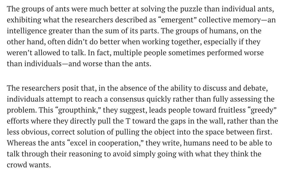 Text from a study summary:
The groups of ants were much better at solving the puzzle than individual ants, exhibiting what the researchers described as “emergent” collective memory—an intelligence greater than the sum of its parts. The groups of humans, on the other hand, often didn’t do better when working together, especially if they weren’t allowed to talk. In fact, multiple people sometimes performed worse than individuals—and worse than the ants.

The researchers posit that, in the absence of the ability to discuss and debate, individuals attempt to reach a consensus quickly rather than fully assessing the problem. This “groupthink,” they suggest, leads people toward fruitless “greedy” efforts where they directly pull the T toward the gaps in the wall, rather than the less obvious, correct solution of pulling the object into the space between first. Whereas the ants “excel in cooperation,” they write, humans need to be able to talk through their reasoning to avoid simply going with what they think the crowd wants.