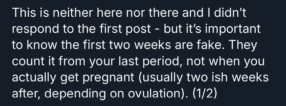 This is neither here nor there and I didn't respond to the first post - but it's important to know the first two weeks are fake. They count it from your last period, not when you actually get pregnant (usually two ish weeks after, depending on ovulation). (1/2)