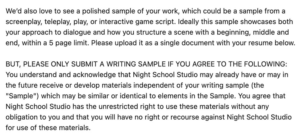 We’d also love to see a polished sample of your work, which could be a sample from a screenplay, teleplay, play, or interactive game script. Ideally this sample showcases both your approach to dialogue and how you structure a scene with a beginning, middle and end, within a 5 page limit. Please upload it as a single document with your resume below.

BUT, PLEASE ONLY SUBMIT A WRITING SAMPLE IF YOU AGREE TO THE FOLLOWING: You understand and acknowledge that Night School Studio may already have or may in the future receive or develop materials independent of your writing sample (the "Sample") which may be similar or identical to elements in the Sample. You agree that Night School Studio has the unrestricted right to use these materials without any obligation to you and that you will have no right or recourse against Night School Studio for use of these materials.