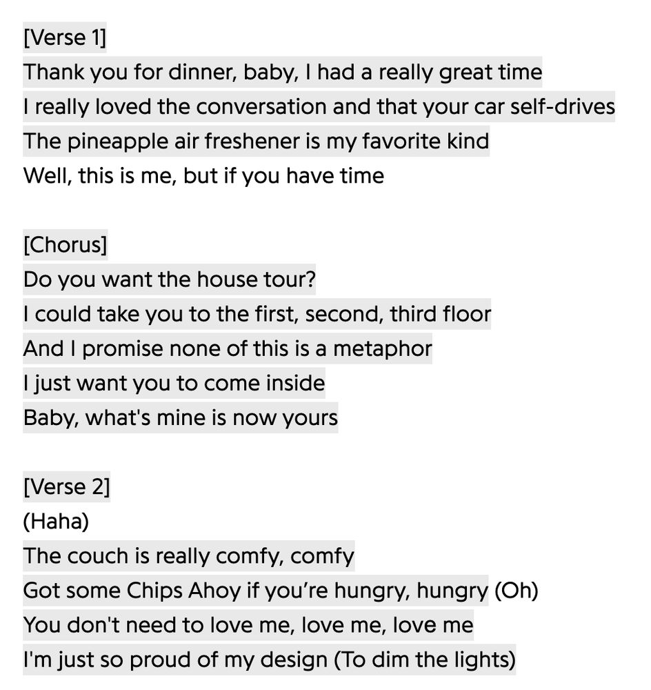 [Verse 1] Thank you for dinner, baby, I had a really great time I really loved the conversation and that your car self-drives The pineapple air freshener is my favorite kind Well, this is me, but if you have time [Chorus] Do you want the house tour? I could take you to the first, second, third floor And I promise none of this is a metaphor I just want you to come inside Baby, what's mine is now yours [Verse 2] (Haha) The couch is really comfy, comfy Got some Chips Ahoy if you’re hungry, hungry (Oh) You don't need to love me, love me, lovе me I'm just so proud of my design (To dim the lights)