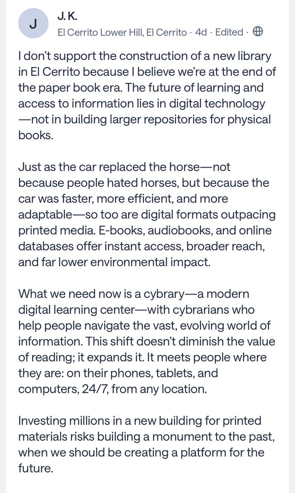 I don't support the construction of a new library in El Cerrito because I believe we're at the end of the paper book era. The future of learning and access to information lies in digital technology
—not in building larger repositories for physical books.
Just as the car replaced the horse—not because people hated horses, but because the car was faster, more efficient, and more adaptable-so too are digital formats outpacing printed media. E-books, audiobooks, and online databases offer instant access, broader reach, and far lower environmental impact.
What we need now is a cybrary—a modern digital learning center-with cybrarians who help people navigate the vast, evolving world of information. This shift doesn't diminish the value of reading; it expands it. It meets people where they are: on their phones, tablets, and computers, 24/7, from any location.
Investing millions in a new building for printed materials risks building a monument to the past, when we should be creating a platform for the future.