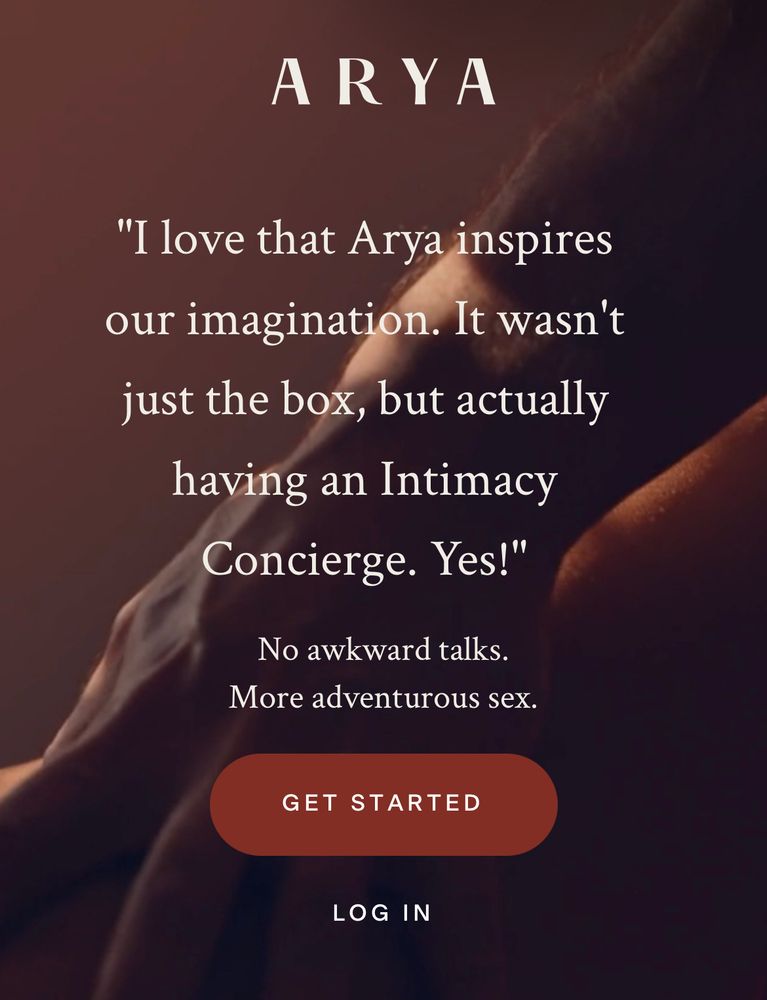 ARYA
"I love that Arya inspires our imagination. It wasn't just the box, but actually having an Intimacy Concierge. Yes!"
No awkward talks.
More adventurous sex.
GET STARTED
LOG IN