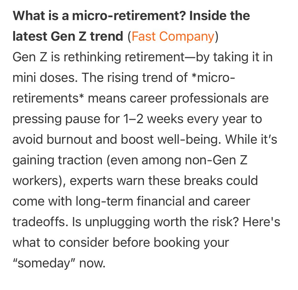 What is a micro-retirement? Inside the latest Gen Z trend (Fast Company)
Gen Z is rethinking retirement—by taking it in mini doses. The rising trend of *micro-retirements* means career professionals are
pressing pause for 1-2 weeks every year to avoid burnout and boost well-being. While it's gaining traction (even among non-Gen Z workers), experts warn these breaks could come with long-term financial and career tradeoffs. Is unplugging worth the risk? Here's what to consider before booking your
"someday" now.