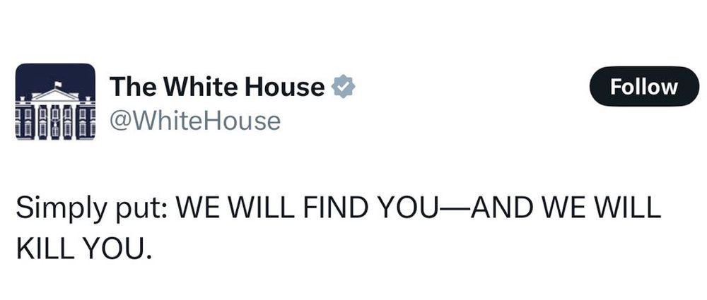 tweet by The White House:

Simply put: WE WILL FIND YOU-AND WE WILL
KILL YOU.