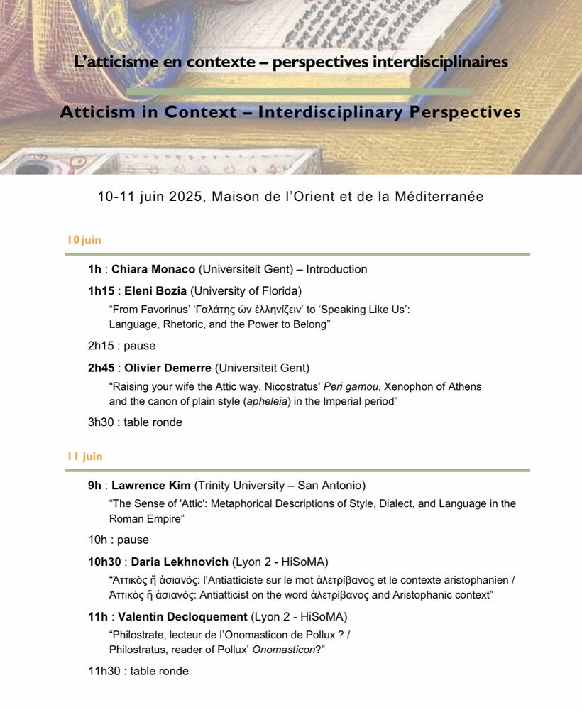 10 juin
1h : Chiara Monaco (Universiteit Gent) – Introduction
1h15 : Eleni Bozia (University of Florida)
“From Favorinus’ ‘Γαλάτης ὢν ἑλληνίζειν’ to ‘Speaking Like Us’:
Language, Rhetoric, and the Power to Belong”
2h15 : pause
2h45 : Olivier Demerre (Universiteit Gent)
“Raising your wife the Attic way. Nicostratus' Peri gamou, Xenophon of Athens
and the canon of plain style (apheleia) in the Imperial period”
3h30 : table ronde

11 juin
9h : Lawrence Kim (Trinity University – San Antonio)
“The Sense of 'Attic': Metaphorical Descriptions of Style, Dialect, and Language in the Roman Empire”
10h : pause
10h30 : Daria Lekhnovich (Lyon 2 - HiSoMA)
“Ἀττικὸς ἤ ἀσιανός: l’Antiatticiste sur le mot ἀλετρίβανος et le contexte aristophanien / Ἀττικὸς ἤ ἀσιανός: Antiatticist on the word ἀλετρίβανος and Aristophanic context”
11h : Valentin Decloquement (Lyon 2 - HiSoMA)
“Philostrate, lecteur de l’Onomasticon de Pollux ? /
Philostratus, reader of Pollux’ Onomasticon?”
11h30 : table ronde