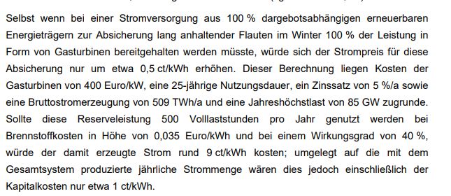 screenshot seite 67 des SRU Gutachtens von 2013 mit folgendem Text: Selbst wenn bei einer Stromversorgung aus 100 % dargebotsabhängigen erneuerbaren
Energieträgern zur Absicherung lang anhaltender Flauten im Winter 100 % der Leistung in
Form von Gasturbinen bereitgehalten werden müsste, würde sich der Strompreis für diese
Absicherung nur um etwa 0,5 ct/kWh erhöhen. Dieser Berechnung liegen Kosten der
Gasturbinen von 400 Euro/kW, eine 25-jährige Nutzungsdauer, ein Zinssatz von 5 %/a sowie
eine Bruttostromerzeugung von 509 TWh/a und eine Jahreshöchstlast von 85 GW zugrunde.
Sollte diese Reserveleistung 500 Volllaststunden pro Jahr genutzt werden bei
Brennstoffkosten in Höhe von 0,035 Euro/kWh und bei einem Wirkungsgrad von 40 %,
würde der damit erzeugte Strom rund 9 ct/kWh kosten; umgelegt auf die mit dem
Gesamtsystem produzierte jährliche Strommenge wären dies jedoch einschließlich der
Kapitalkosten nur etwa 1 ct/kWh. 